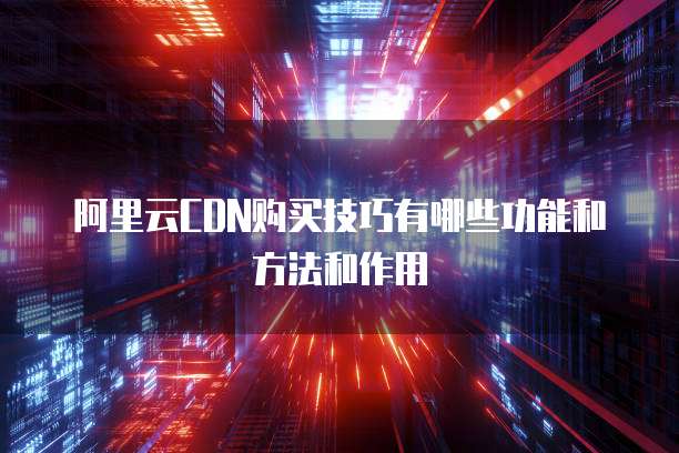 阿里云CDN购买技巧有哪些功能和方法和作用