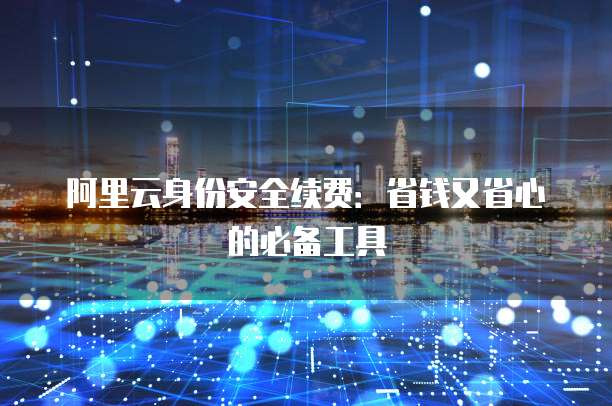 阿里云身份安全续费:省钱又省心的必备工具