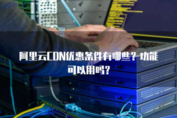 阿里云CDN优惠条件有哪些?功能可以用吗?