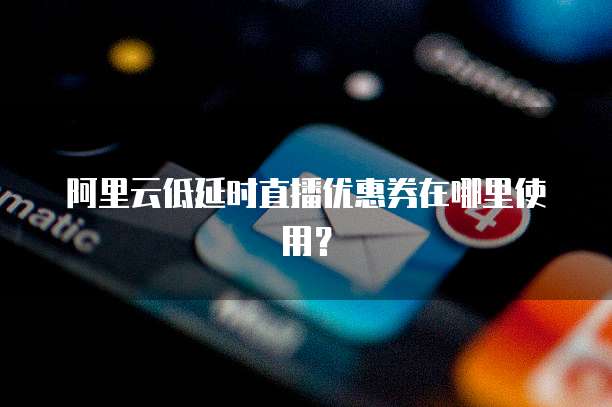 阿里云低延时直播优惠券在哪里使用?