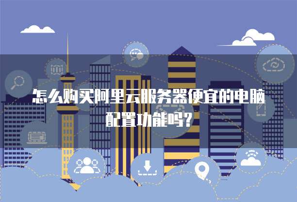 怎么购买阿里云服务器便宜的电脑配置功能吗?