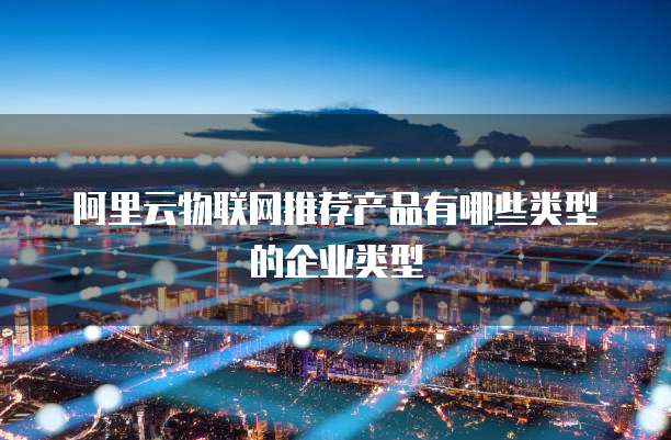 阿里云物联网推荐产品有哪些类型的企业类型