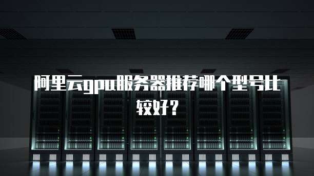 阿里云gpu服务器推荐哪个型号比较好?
