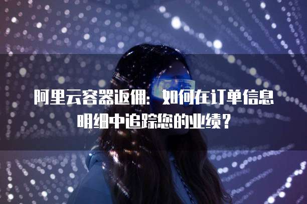 阿里云容器返佣:如何在订单信息明细中追踪您的业绩?