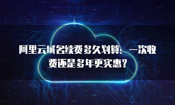 阿里云域名续费多久划算:一次收费还是多年更实惠?