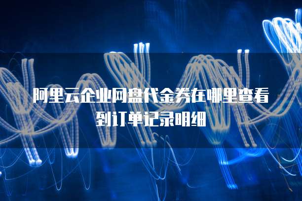 阿里云企业网盘代金券在哪里查看到订单记录明细