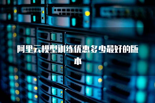 阿里云模型训练优惠多少最好的版本
