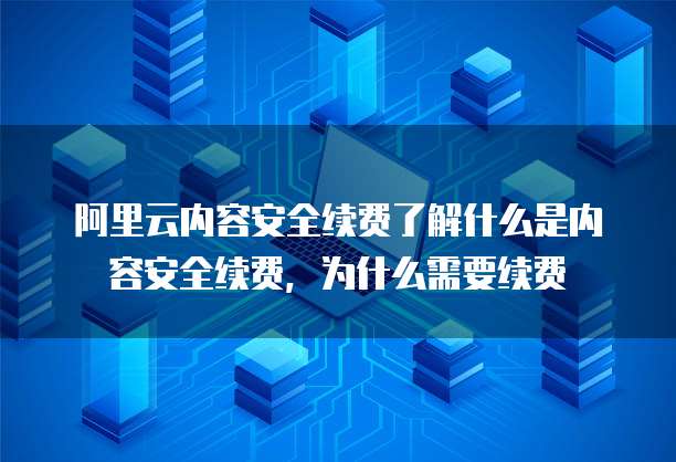 阿里云内容安全续费了解什么是内容安全续费，为什么需要续费