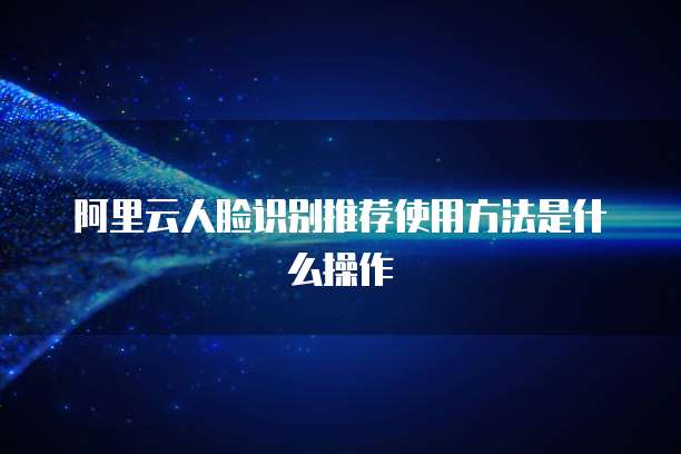 阿里云人脸识别推荐使用方法是什么操作