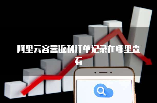 阿里云容器返利订单记录在哪里查看
