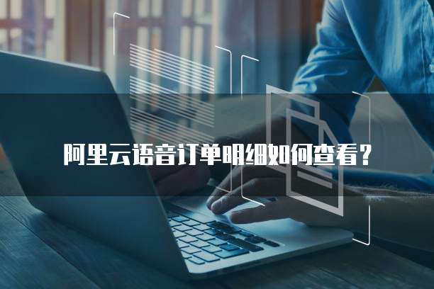 阿里云语音订单明细如何查看?
