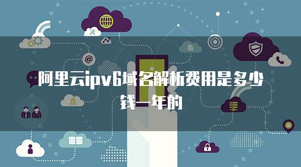 阿里云ipv6域名解析费用是多少钱一年的