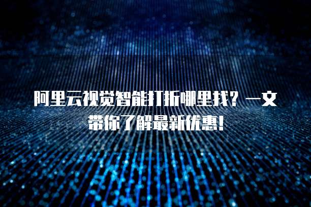 阿里云视觉智能打折哪里找?一文带你了解最新优惠!