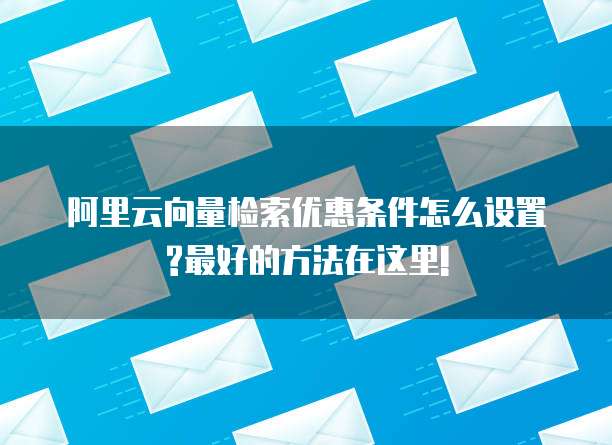阿里云向量检索优惠条件怎么设置?最好的方法在这里!