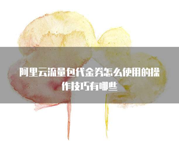 阿里云流量包代金券怎么使用的操作技巧有哪些
