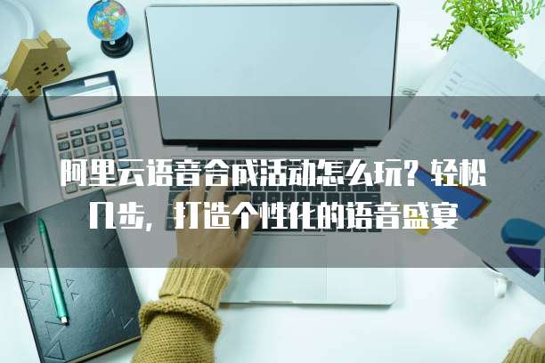 阿里云语音合成活动怎么玩?轻松几步,打造个性化的语音盛宴