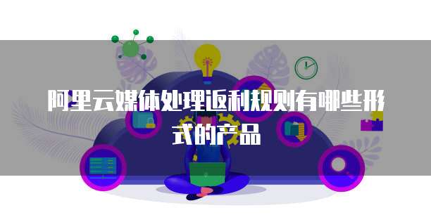 阿里云媒体处理返利规则有哪些形式的产品