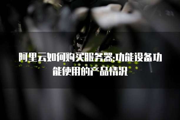 阿里云如何购买服务器:功能设备功能使用的产品情况