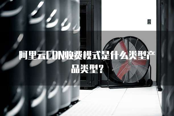 阿里云CDN收费模式是什么类型产品类型?