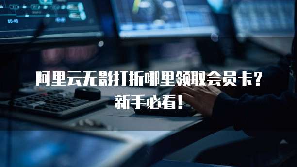 阿里云无影打折哪里领取会员卡?新手必看!