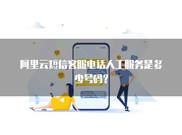 阿里云短信客服电话人工服务是多少号码?