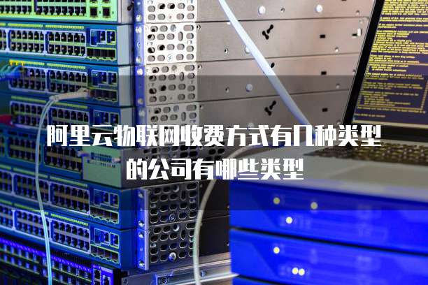 阿里云物联网收费方式有几种类型的公司有哪些类型