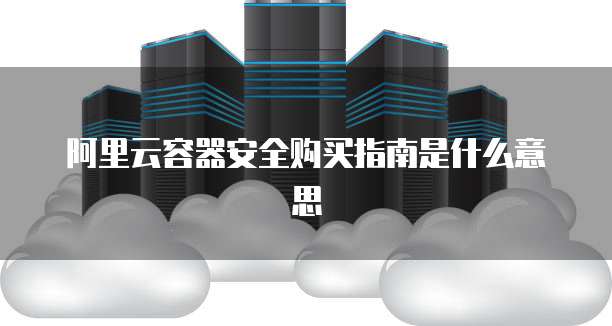 阿里云容器安全购买指南是什么意思