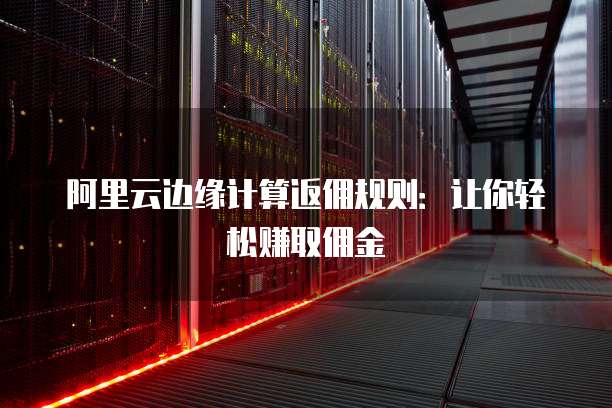 阿里云边缘计算返佣规则:让你轻松赚取佣金