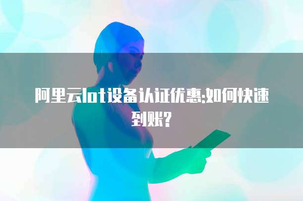 阿里云Iot设备认证优惠:如何快速到账?