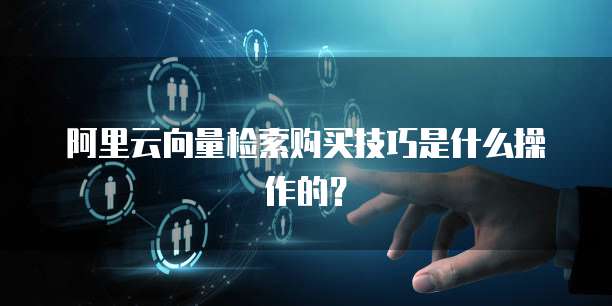 阿里云向量检索购买技巧是什么操作的?