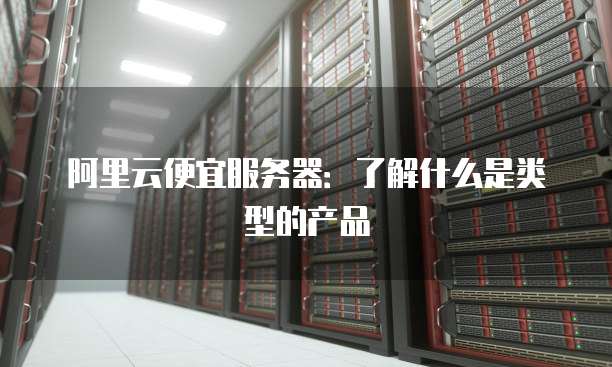 阿里云便宜服务器:了解什么是类型的产品