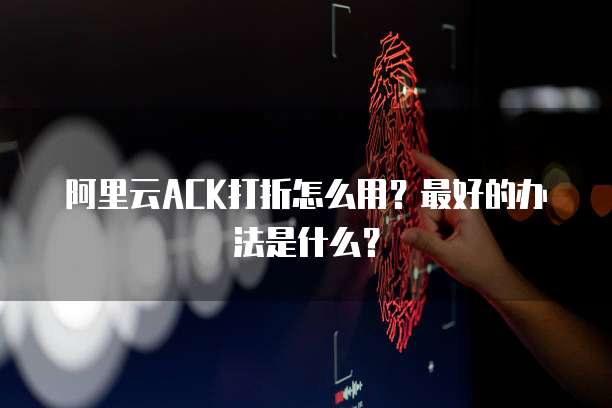 阿里云ACK打折怎么用？最好的办法是什么？