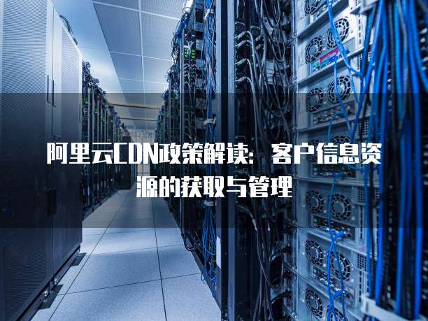 阿里云CDN政策解读:客户信息资源的获取与管理