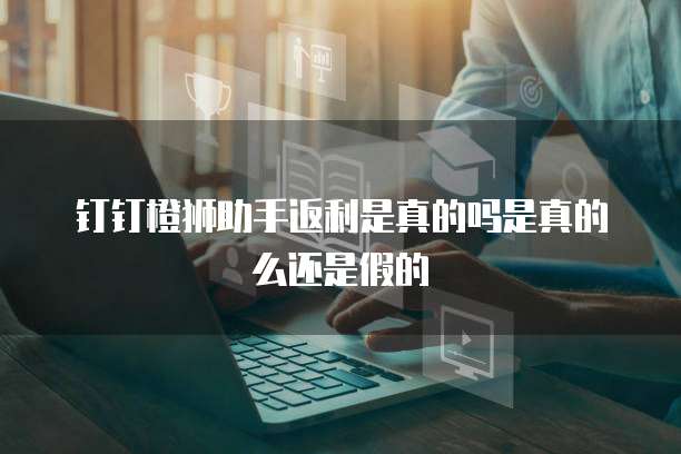 钉钉橙狮助手返利是真的吗是真的么还是假的
