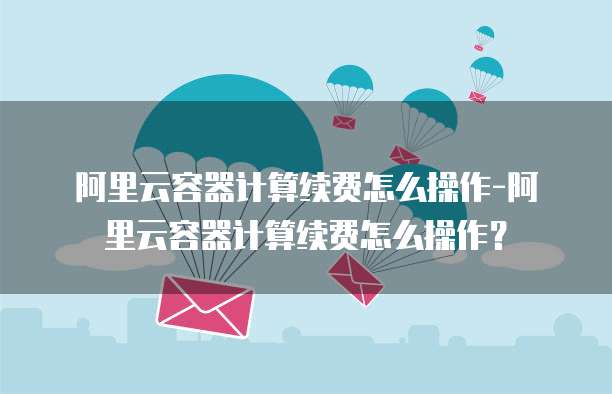 阿里云容器计算续费怎么操作-阿里云容器计算续费怎么操作?