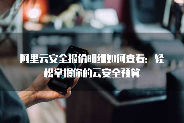 阿里云安全报价明细如何查看:轻松掌握你的云安全预算