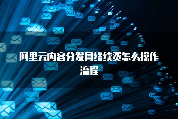 阿里云内容分发网络续费怎么操作流程