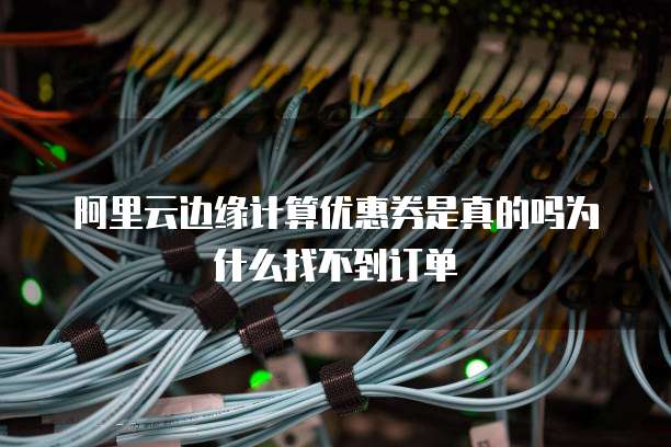 阿里云边缘计算优惠券是真的吗为什么找不到订单