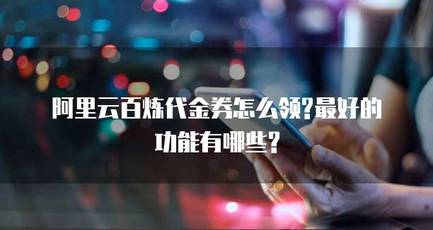 阿里云百炼代金券怎么领?最好的功能有哪些?