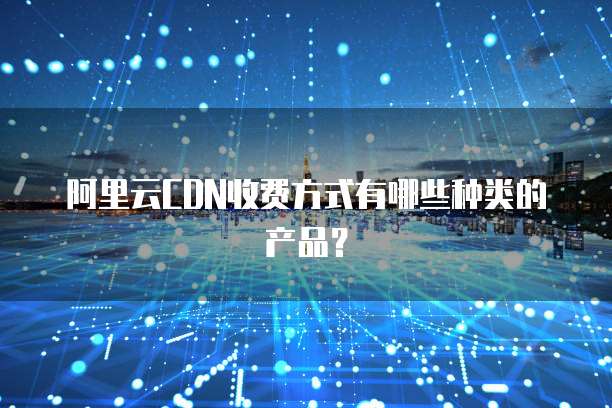 阿里云CDN收费方式有哪些种类的产品?