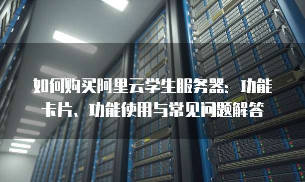 如何购买阿里云学生服务器:功能卡片、功能使用与常见问题解答
