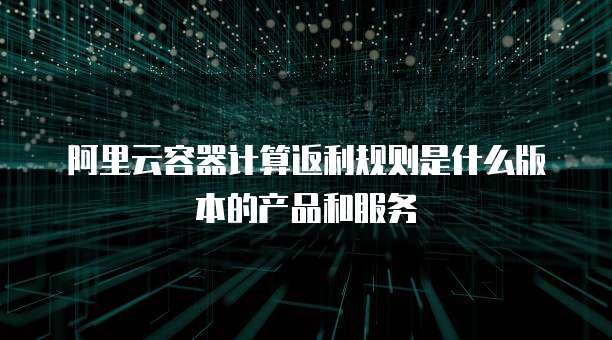 阿里云容器计算返利规则是什么版本的产品和服务