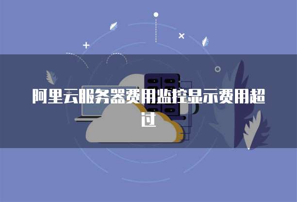 阿里云服务器费用监控显示费用超过