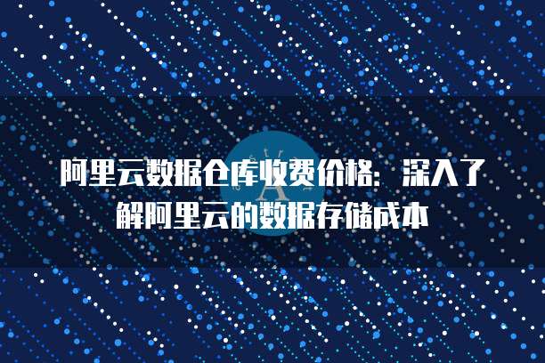 阿里云数据仓库收费价格:深入了解阿里云的数据存储成本