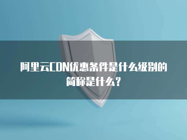 阿里云CDN优惠条件是什么级别的简称是什么?