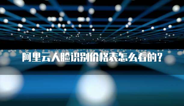阿里云人脸识别价格表怎么看的？