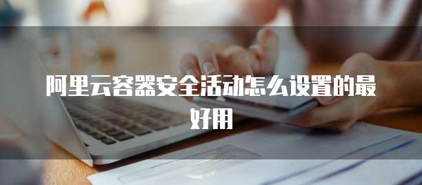 阿里云容器安全活动怎么设置的最好用