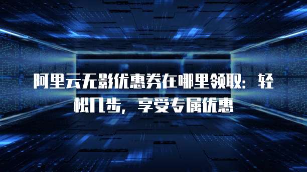 阿里云无影优惠券在哪里领取:轻松几步,享受专属优惠