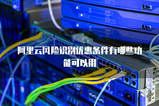 阿里云风险识别优惠条件有哪些功能可以用