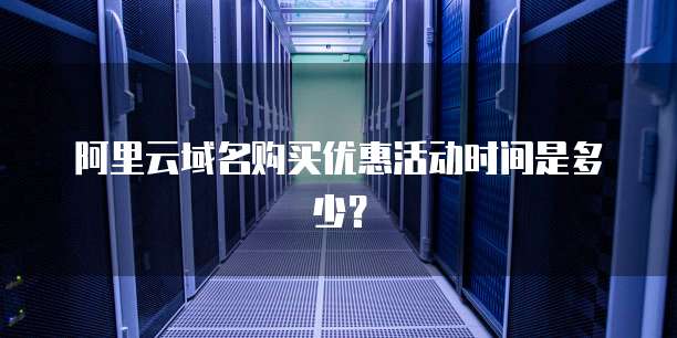 阿里云域名购买优惠活动时间是多少？